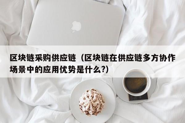 区块链采购供应链（区块链在供应链多方协作场景中的应用优势是什么?）