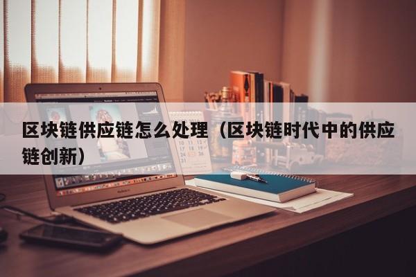 区块链供应链怎么处理（区块链时代中的供应链创新）