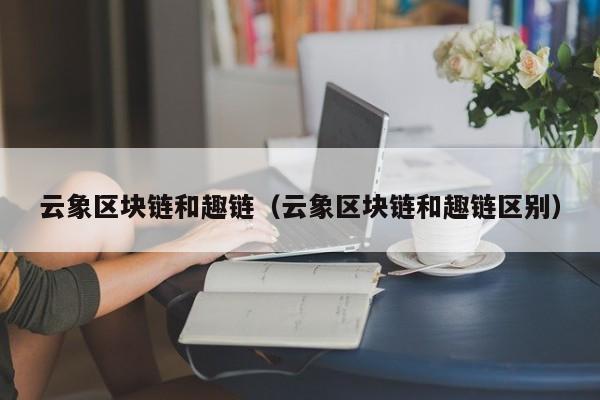 云象区块链和趣链（云象区块链和趣链区别）