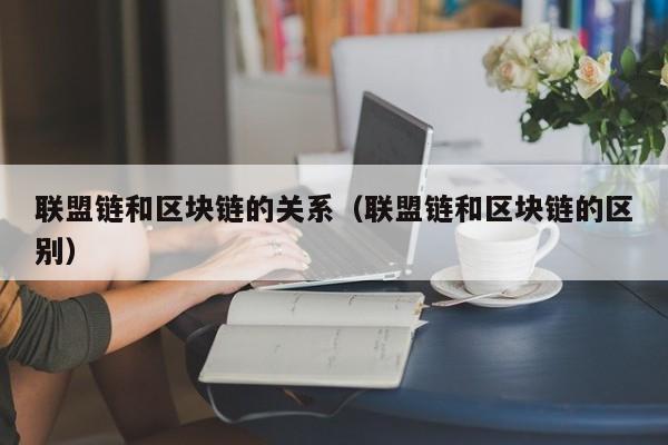 联盟链和区块链的关系（联盟链和区块链的区别）