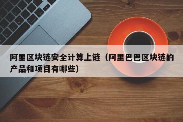 阿里区块链安全计算上链（阿里巴巴区块链的产品和项目有哪些）