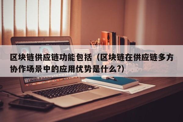 区块链供应链功能包括（区块链在供应链多方协作场景中的应用优势是什么?）