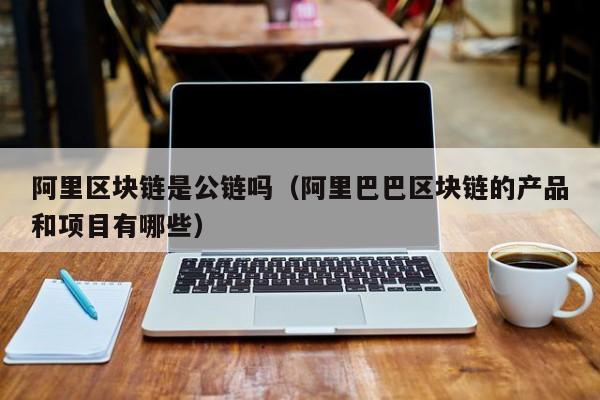 阿里区块链是公链吗（阿里巴巴区块链的产品和项目有哪些）