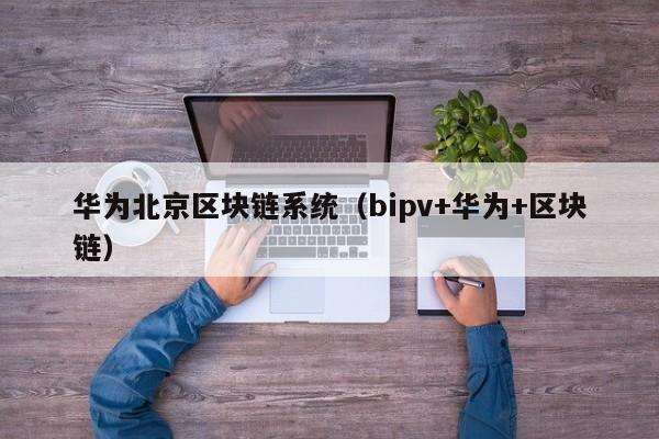 华为北京区块链系统（bipv+华为+区块链）