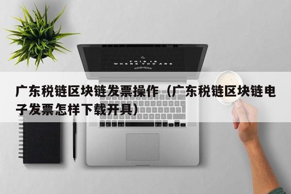 广东税链区块链发票操作（广东税链区块链电子发票怎样下载开具）