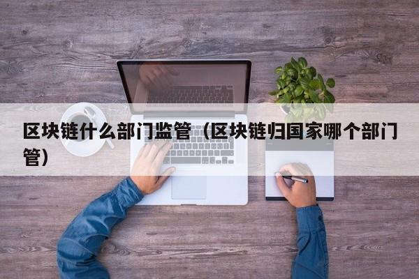 区块链什么部门监管（区块链归国家哪个部门管）
