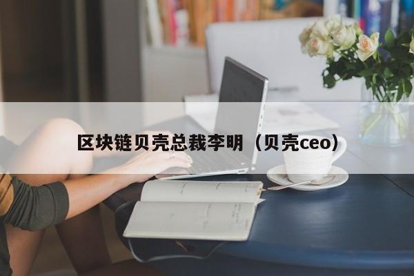 区块链贝壳总裁李明（贝壳ceo）