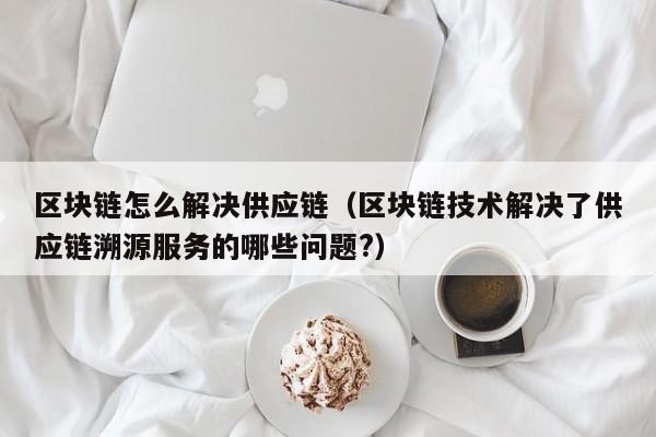 区块链怎么解决供应链（区块链技术解决了供应链溯源服务的哪些问题?）