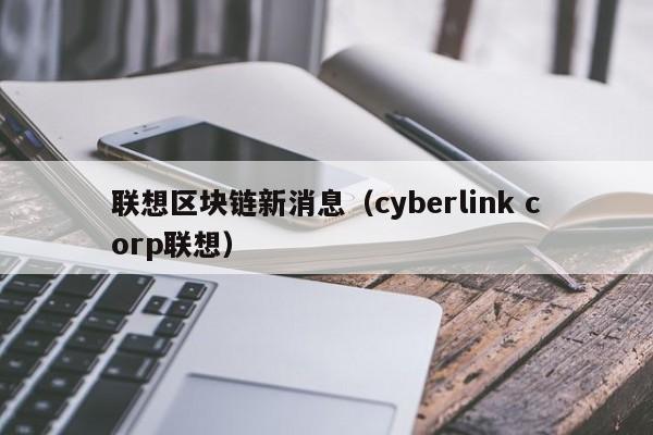 联想区块链新消息（cyberlink corp联想）