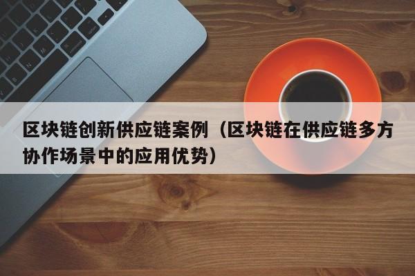区块链创新供应链案例（区块链在供应链多方协作场景中的应用优势）