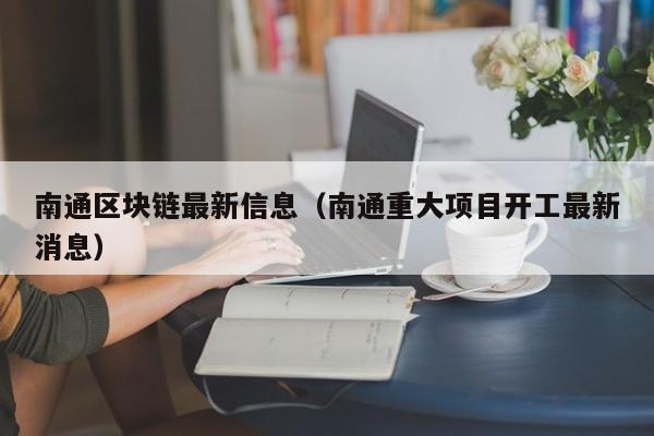 南通区块链最新信息（南通重大项目开工最新消息）